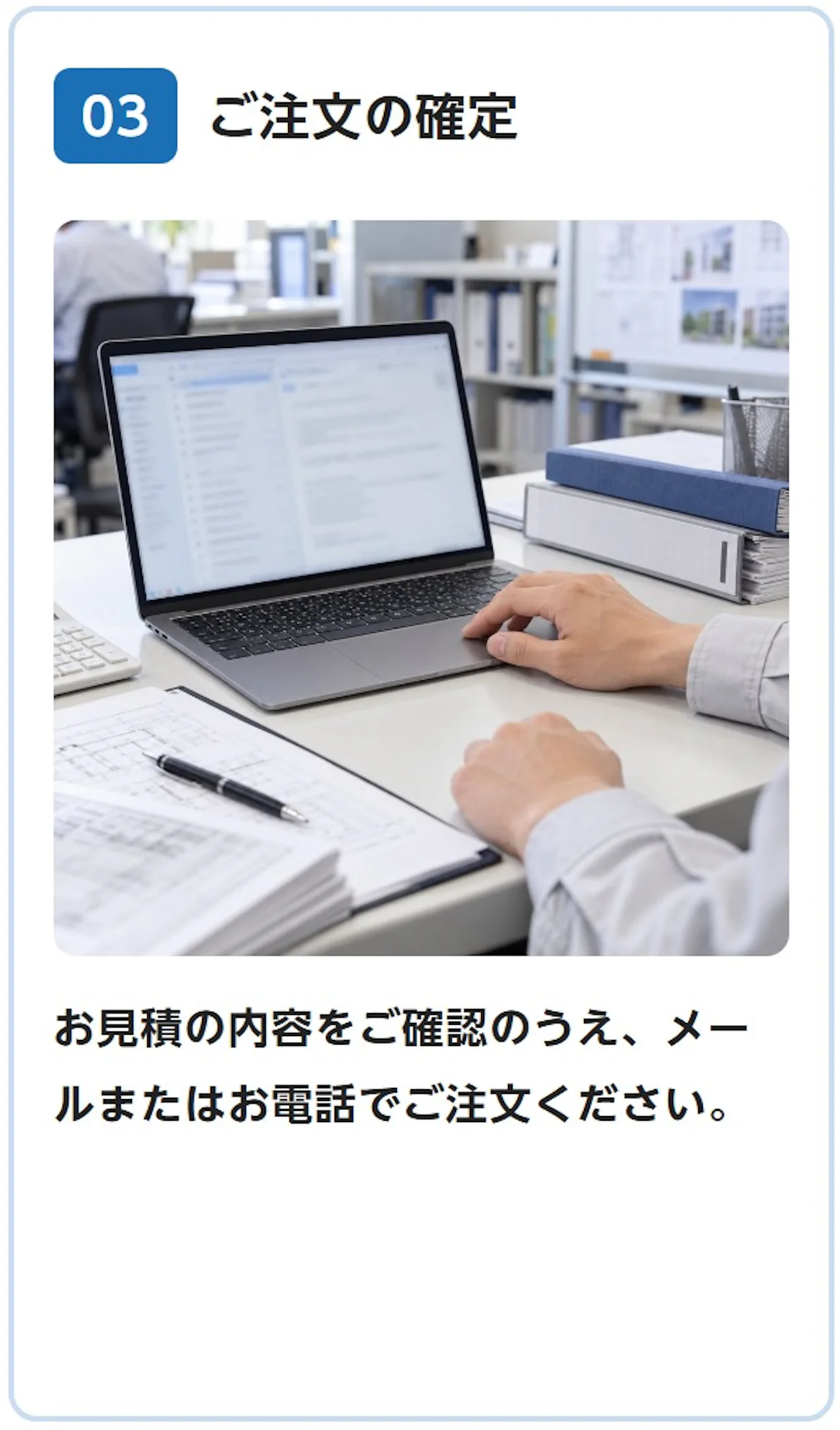 03 ご注文の確定：お見積の内容をご確認のうえ、メールまたはお電話でご注文ください。