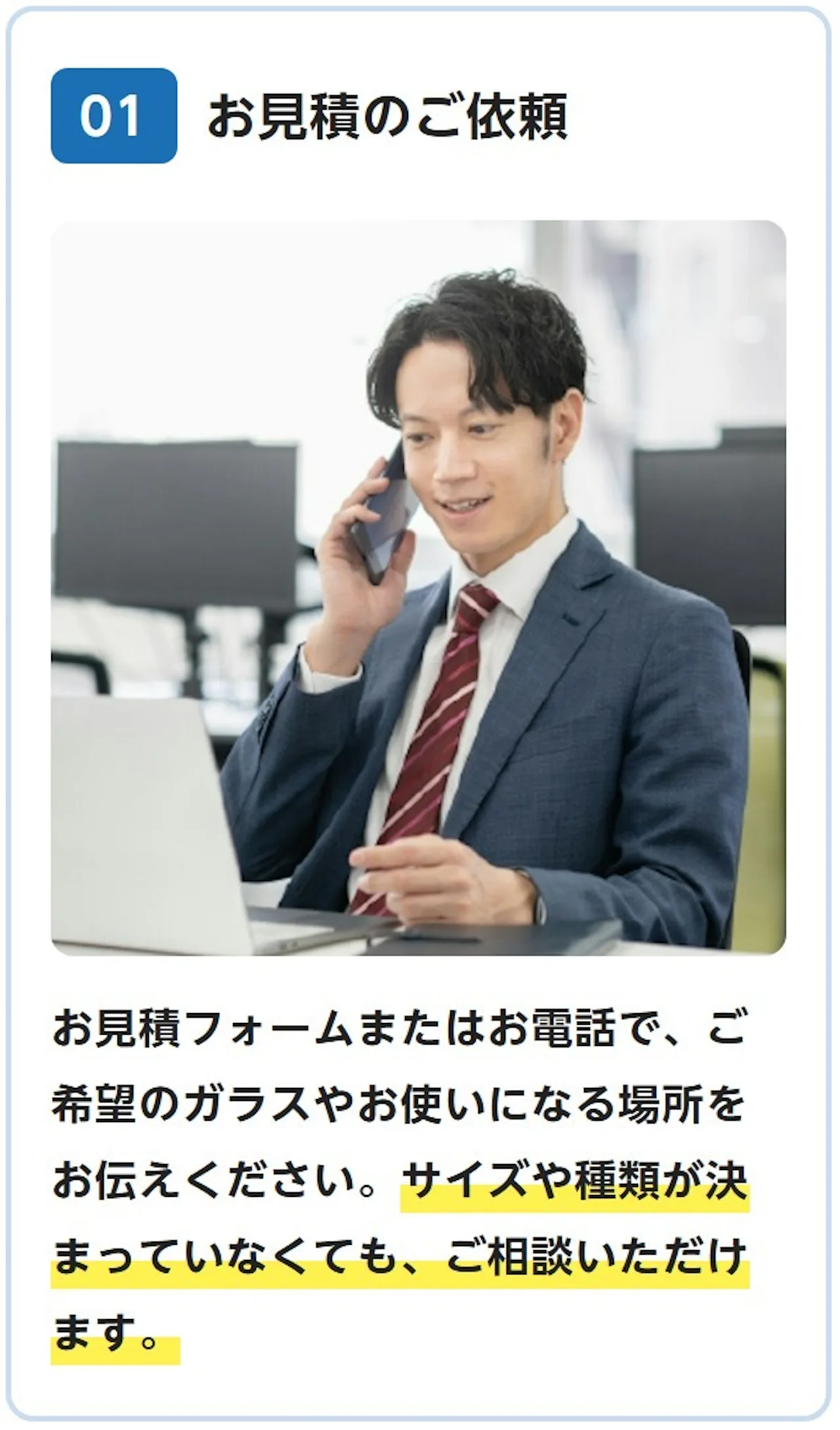 01 お見積のご依頼：お見積フォームまたはお電話で、ご希望のガラスやお使いになる場所をお伝えください。サイズや種類が決まっていなくても、ご相談いただけます。