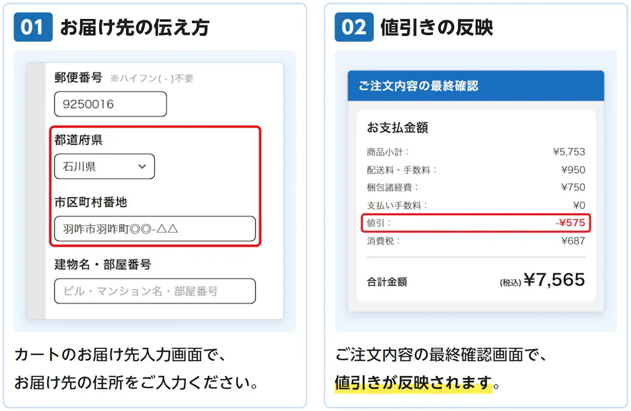 01 お届け先の伝え方: カートのお届け先入力画面で、お届け先の住所をご入力ください。 02 値引きの反映: ご注文内容の最終確認画面で、値引きが反映されます。