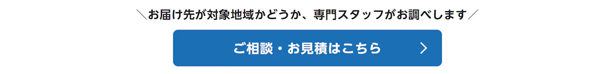 お届け先が対象地域かどうか、専門スタッフがお調べします。ご相談・お見積はこちら