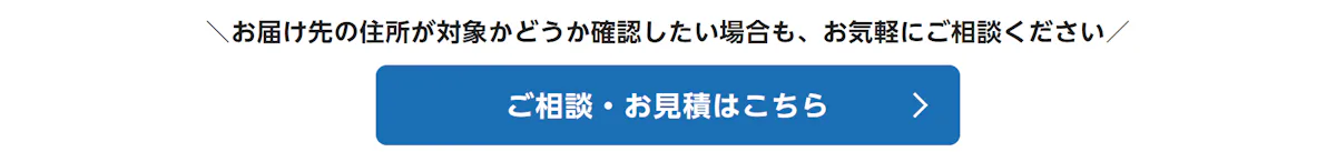 お届け先の住所が対象かどうか確認したい場合も、お気軽にご相談ください。ご相談・お見積はこちら
