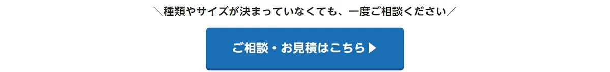 種類やサイズが決まっていなくても、一度ご相談ください。ご相談・お見積はこちら