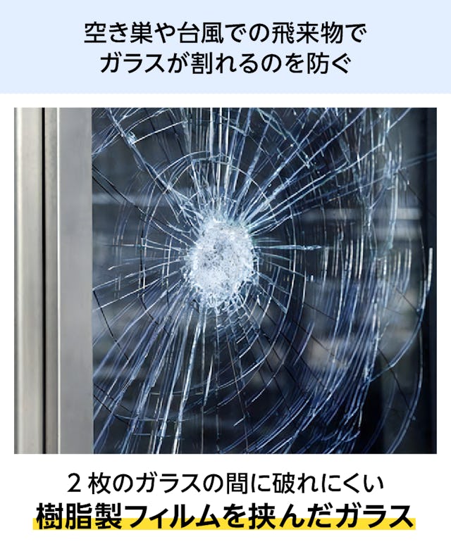 防犯ペアガラス(複層ガラス) - 樹脂製のフィルムを挟み込んだガラス／台風の飛来物や空き巣でガラスが割れるのを防ぐ