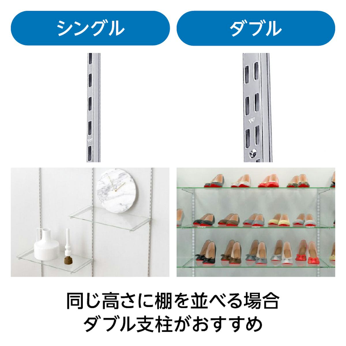 支柱は、ガラススリット棚(強化ガラス)の並べ方に合わせてシングルとダブルの2種類から選べる